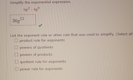 Simplify the exponential expression.
9g^2· 4g^9
36g^(11)
List the exponent rule or other rule that was used to simplify. (Select all
product rule for exponents
powers of quotients
powers of products
quotient rule for exponents
power rule for exponents