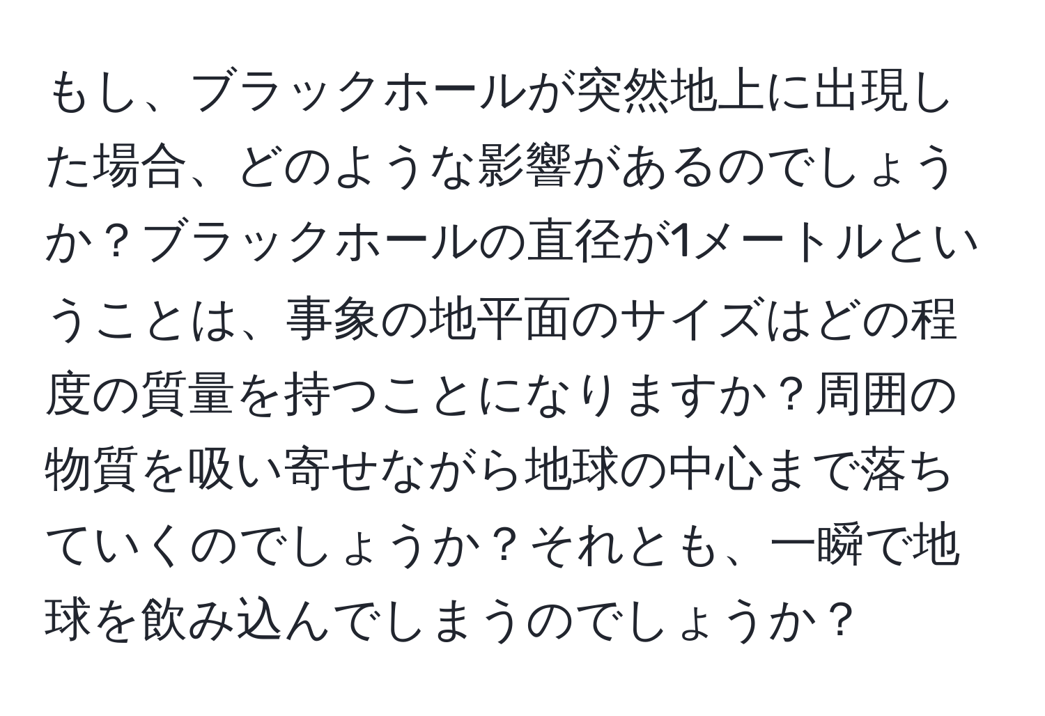 もし、ブラックホールが突然地上に出現した場合、どのような影響があるのでしょうか？ブラックホールの直径が1メートルということは、事象の地平面のサイズはどの程度の質量を持つことになりますか？周囲の物質を吸い寄せながら地球の中心まで落ちていくのでしょうか？それとも、一瞬で地球を飲み込んでしまうのでしょうか？