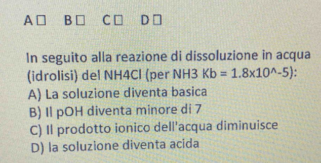 A B C D
In seguito alla reazione di dissoluzione in acqua
(idrolisi) del NH4Cl (per N 13 Kb=1.8* 10^(wedge)-5) :
A) La soluzione diventa basica
B) Il pOH diventa minore di 7
C) Il prodotto ionico dell'acqua diminuisce
D) la soluzione diventa acida