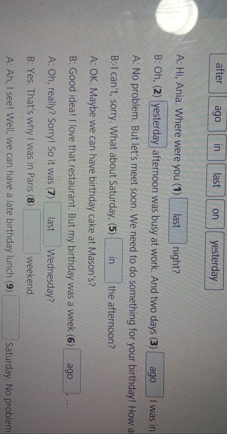 after ago in last on yesterday 
A: Hi, Ania. Where were you (1) last night? 
B: Oh, (2) yesterday afternoon was busy at work. And two days (3) ago I was in 
A: No problem. But let's meet soon. We need to do something for your birthday! How a 
B: I can’t, sorry. What about Saturday, (5) in the afternoon? 
A: OK. Maybe we can have birthday cake at Mason’s? 
B: Good idea! I love that restaurant. But my birthday was a week (6) ago , ... 
A: Oh, really? Sorry! So it was (7) last Wednesday? 
B: Yes. That’s why I was in Paris (8) □ =□° weekend. 
A: Ah, I see! Well, we can have a late birthday lunch (9) □ Saturday. No problem