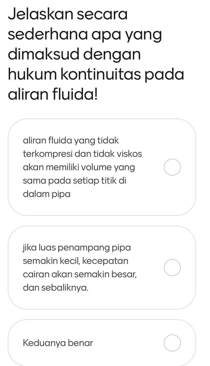 Jelaskan secara
sederhana apa yang
dimaksud dengan
hukum kontinuitas pada
aliran fluida!
aliran fluida yang tidak
terkompresi dan tidak viskos
akan memiliki volume yang
sama pada setiap titik di
dalam pipa
jika luas penampang pipa
semakin kecil, kecepatan
cairan akan semakin besar,
dan sebaliknya.
Keduanya benar