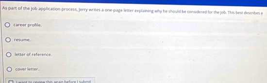 As part of the job application process, jerry writes a one-page letter explaining why he should be considered for the job. This best describes a
career profile.
resume.
letter of reference.
cover letter.
Leant to reoee this azain before submit