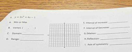 y=2x^2+4x-1
A. Min or MaxE. Interval of Increase: 
_ 
B. Vertex: (F. Interval of Decrease: 
_ 
_ 
C. Domain G. Dilation: 
_ 
_ 
D. Range: H. Reflection: 
_ 
I. Axis of symmetry:_