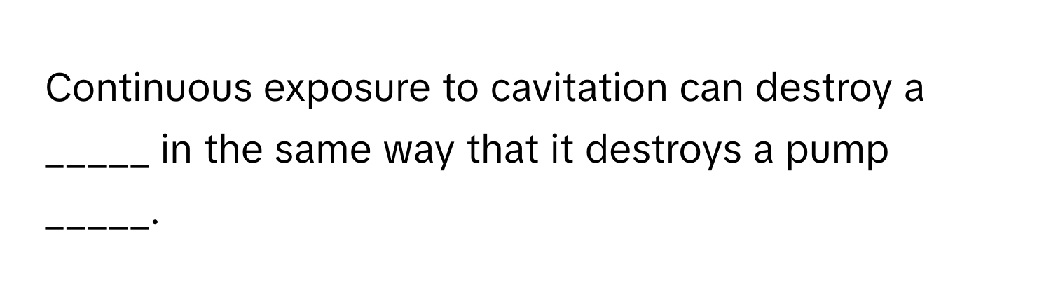 Continuous exposure to cavitation can destroy a _____ in the same way that it destroys a pump _____.