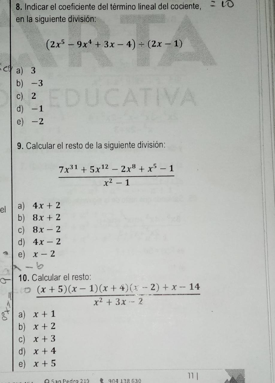 Indicar el coeficiente del término lineal del cociente,
en la siguiente división:
(2x^5-9x^4+3x-4)/ (2x-1)
a) 3
b) -3
c) 2
d) -1
e) -2
9. Calcular el resto de la siguiente división:
 (7x^(31)+5x^(12)-2x^8+x^5-1)/x^2-1 
el a) 4x+2
b) 8x+2
c) 8x-2
d) 4x-2
e) x-2
10. Calcular el resto:
 ((x+5)(x-1)(x+4)(x-2)+x-14)/x^2+3x-2 
a) x+1
b) x+2
c) x+3
d) x+4
e) x+5
11
Ó San Pedro 219 904 13º 630