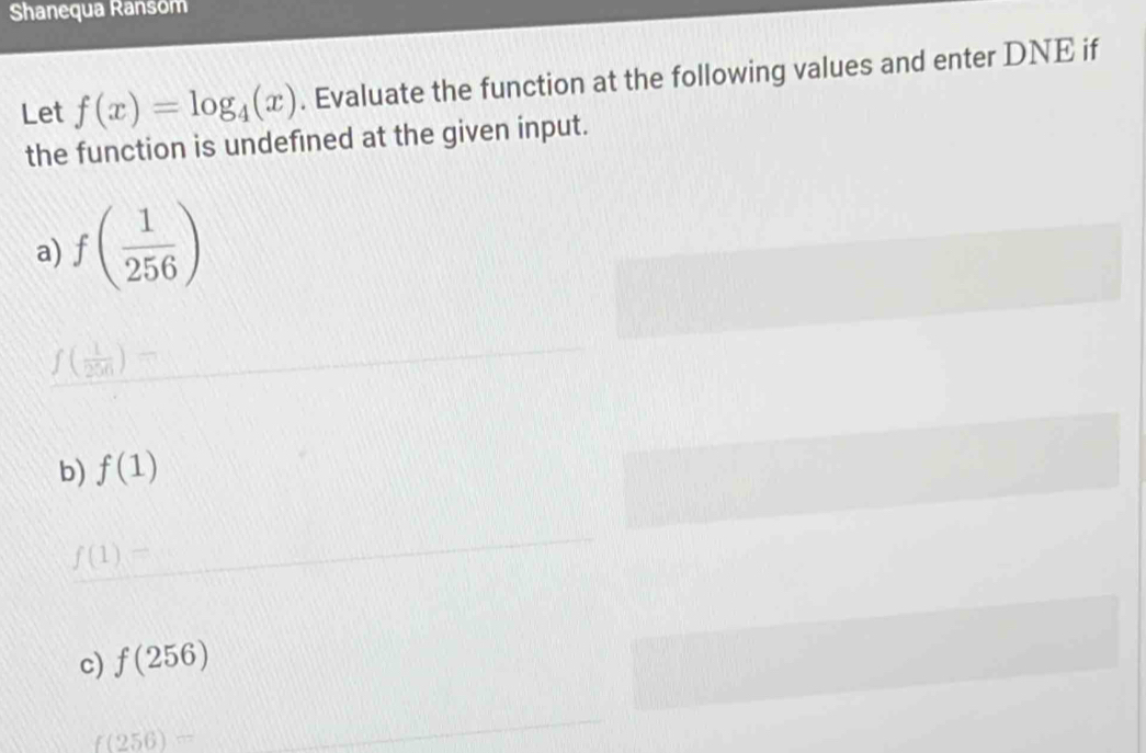 Shanequa Ransom 
Let f(x)=log _4(x). Evaluate the function at the following values and enter DNE if 
the function is undefined at the given input. 
a) f( 1/256 )
f( 1/256 )=
b) f(1)
f(1)=
c) f(256)
f(256)=
_