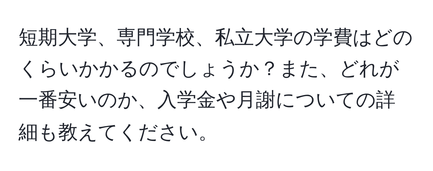 短期大学、専門学校、私立大学の学費はどのくらいかかるのでしょうか？また、どれが一番安いのか、入学金や月謝についての詳細も教えてください。