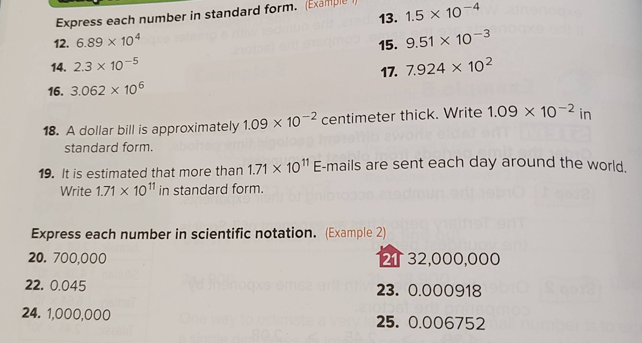 1.5* 10^(-4)
Express each number in standard form. (Example I 
12. 6.89* 10^4 15. 9.51* 10^(-3)
14. 2.3* 10^(-5) 7.924* 10^2
17. 
16. 3.062* 10^6
18. A dollar bill is approximately 1.09* 10^(-2) centimeter thick. Write 1.09* 10^(-2)in
standard form. 
19. It is estimated that more than 1.71* 10^(11) E-mails are sent each day around the world. 
Write 1.71* 10^(11) in standard form. 
Express each number in scientific notation. (Example 2)
20. 700,000 2 32,000,000
22. 0.045 23. 0.000918
24. 1,000,000
25. 0.006752