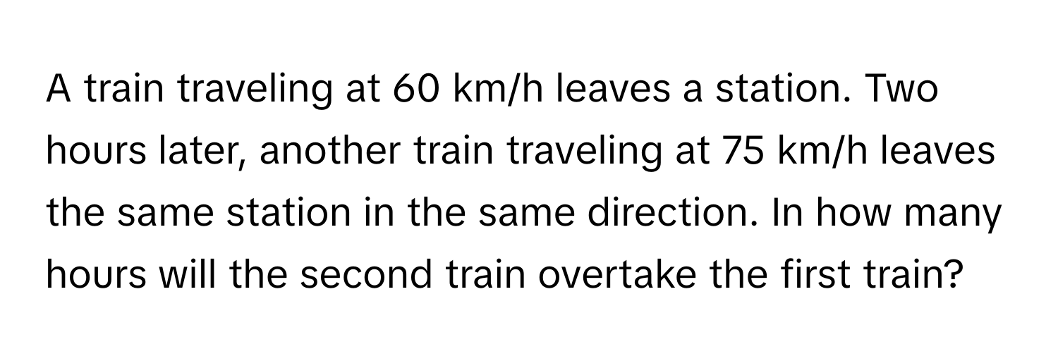 A train traveling at 60 km/h leaves a station. Two hours later, another train traveling at 75 km/h leaves the same station in the same direction. In how many hours will the second train overtake the first train?