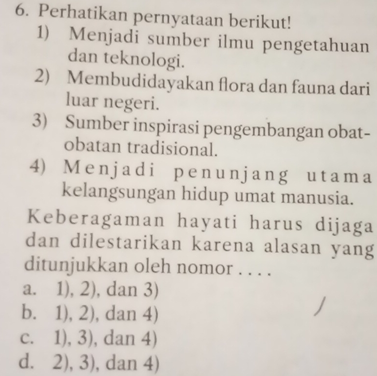 Perhatikan pernyataan berikut!
1) Menjadi sumber ilmu pengetahuan
dan teknologi.
2) Membudidayakan flora dan fauna dari
luar negeri.
3) Sumber inspirasi pengembangan obat-
obatan tradisional.
4) Menjadi penunjang utama
kelangsungan hidup umat manusia.
Keberagaman hayati harus dijaga
dan dilestarikan karena alasan yang
ditunjukkan oleh nomor . . . .
a. 1),2) , dan 3)
b. 1),2) , daɪ 14.
C. 1),3) , da n4)
d. 2),3) ,dan4)