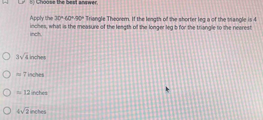 Choose the best answer.
Apply the 30°-60°-90° Triangle Theorem. If the length of the shorter leg a of the triangle is 4
inches, what is the measure of the length of the longer leg b for the triangle to the nearest
inch.
3sqrt(4) inches
approx 7 inches
approx 12 inches
4sqrt(2) inches