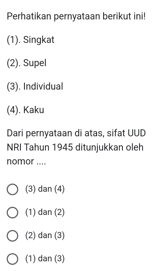 Perhatikan pernyataan berikut ini!
(1). Singkat
(2). Supel
(3). Individual
(4). Kaku
Dari pernyataan di atas, sifat UUD
NRI Tahun 1945 ditunjukkan oleh
nomor ....
(3) dan (4)
(1) dan (2)
(2) dan (3)
(1) dan (3)