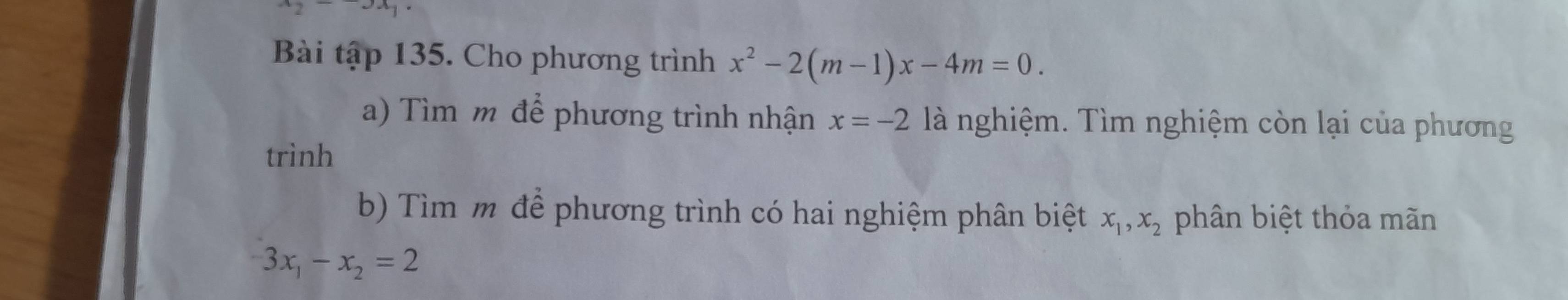 ^_2 -3x_1
Bài tập 135. Cho phương trình x^2-2(m-1)x-4m=0. 
a) Tìm m để phương trình nhận x=-2 là nghiệm. Tìm nghiệm còn lại của phương 
trình 
b) Tìm m để phương trình có hai nghiệm phân biệt x_1, x_2 phân biệt thỏa mãn
-3x_1-x_2=2