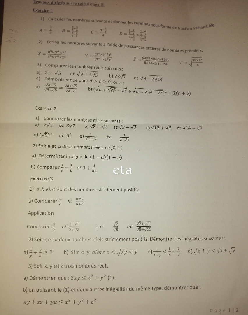 Travaux dirigés sur le calcul dans R.
Exercice 1
1) Calculer les nombres suivants et donner les résultats sous forme de fraction irréductible
A=frac  1/2 3 B=frac  3/5 - 5/6  1/4 - 2/3  C=frac 4- 2/3 4 D=frac  3/2 - 2/5 4+ 2/5 / frac  4/5 - 6/7  7/5 + 3/7 
2) Ecrire les nombres suivants à l'aide de puissances entières de nombres premiers.
X= (8^3* 5^4* 7^3)/5^3* 7^5* 2^6  Y=frac (3^4* 2^(-3))^3(9^(-1)* 2^2)^4 Z= (0,081* 0,36* 2560)/0,144* 2,16* 64  T=sqrt(frac 2^5* 3^9)6
3) Comparer les nombres réels suivants :
a) 2+sqrt(5) et sqrt(9+4sqrt 5) b) sqrt(2)sqrt(7) et sqrt(9-2sqrt 14)
4) Démontrer que pour a>b≥ 0 , on a :
a)  (sqrt(a-b))/sqrt(a)-sqrt(b) = (sqrt(a)+sqrt(b))/sqrt(a-b)  b) (sqrt(a+sqrt a^2-b^2)+sqrt(a-sqrt a^2-b^2))^2=2(a+b)
Exercice 2
1) Comparer les nombres réels suivants :
a) 2sqrt(3) et 3sqrt(2) b) sqrt(2)-sqrt(3) et sqrt(3)-sqrt(2) c) sqrt(13)+sqrt(8) et sqrt(14)+sqrt(7)
d) (sqrt(5))^7 et 5^4 e)  1/sqrt(5)-sqrt(2)  et  1/2-sqrt(3) 
2) Soit a et b deux nombres réels de ]0, 1[.
a) Déterminer lc signe de (1-a)(1-b).
b) Comparer  1/a + 1/b  et 1+ 1/ab 
Exercice 3
1) a, b et c sont des nombres strictement positifs.
a) Comparer  a/b  et  (a+c)/b+c .
Application
Comparer : 3/7  et  (3+sqrt(2))/7+sqrt(2)  puis  sqrt(7)/sqrt(5)  et  (sqrt(7)+sqrt(11))/sqrt(5)+sqrt(11) 
2) Soit x et y deux nombres réels strictement positifs. Démontrer les inégalités suivantes :
a)  x/y + y/x ≥ 2 b) Six alors x c)  1/x+y  d) sqrt(x+y)
3) Soit x, y et z trois nombres réels.
a) Démontrer que : 2xy≤ x^2+y^2(1).
b) En utilisant le (1) et deux autres inégalités du même type, démontrer que :
xy+xz+yz≤ x^2+y^2+z^2
Page 1 | 2