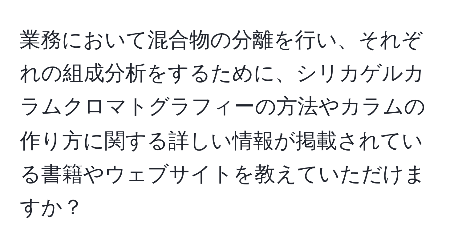 業務において混合物の分離を行い、それぞれの組成分析をするために、シリカゲルカラムクロマトグラフィーの方法やカラムの作り方に関する詳しい情報が掲載されている書籍やウェブサイトを教えていただけますか？