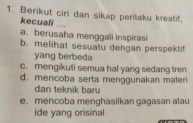 Berikut ciri dan sikap perilaku kreatif,
kecuali ....
a. berusaha menggali inspirasi
b. melihat sesuatu dengan perspektif
yang berbeda
c. mengikuti semua hal yang sedang tren
d. mencoba serta menggunakan materi
dan teknik baru
e. mencoba menghasilkan gagasan atau
ide yang orisinal