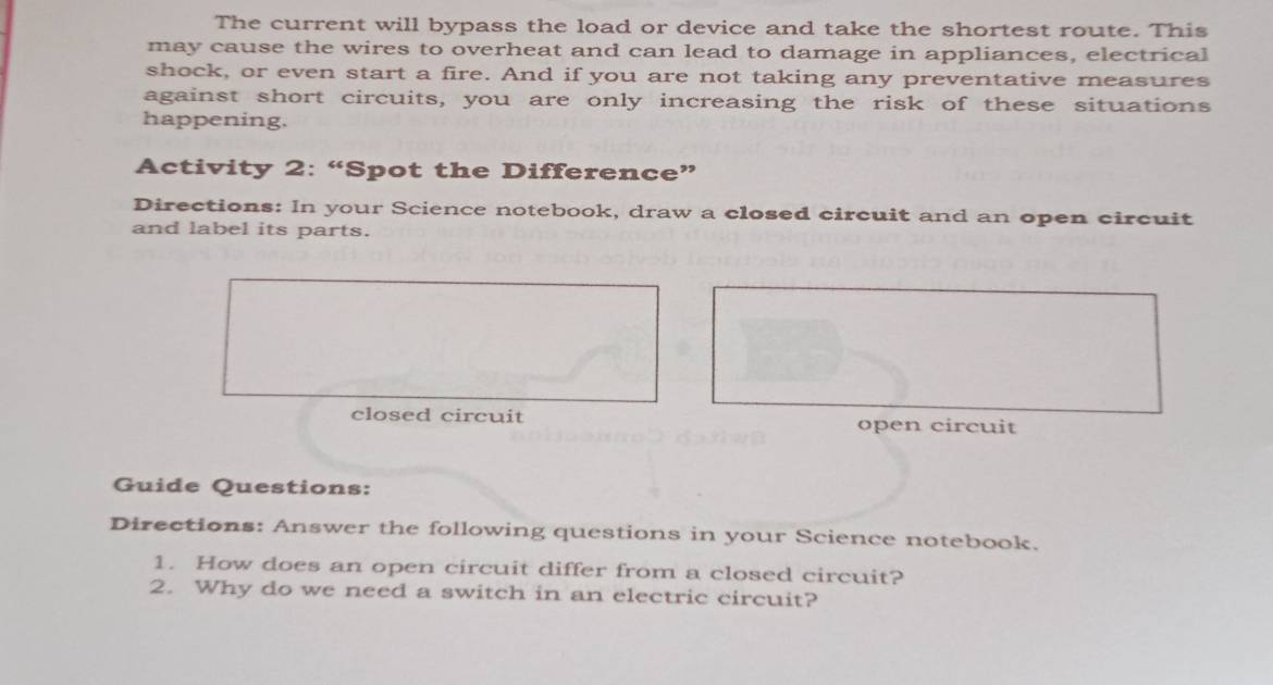 The current will bypass the load or device and take the shortest route. This 
may cause the wires to overheat and can lead to damage in appliances, electrical 
shock, or even start a fire. And if you are not taking any preventative measures 
against short circuits, you are only increasing the risk of these situations 
happening. 
Activity 2: “Spot the Difference” 
Directions: In your Science notebook, draw a closed circuit and an open circuit 
and label its parts. 
closed circuit open circuit 
Guide Questions: 
Directions: Answer the following questions in your Science notebook. 
1. How does an open circuit differ from a closed circuit? 
2. Why do we need a switch in an electric circuit?