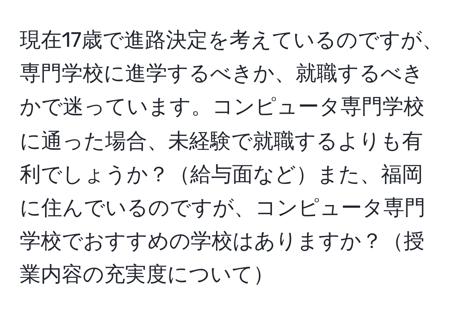 現在17歳で進路決定を考えているのですが、専門学校に進学するべきか、就職するべきかで迷っています。コンピュータ専門学校に通った場合、未経験で就職するよりも有利でしょうか？給与面などまた、福岡に住んでいるのですが、コンピュータ専門学校でおすすめの学校はありますか？授業内容の充実度について