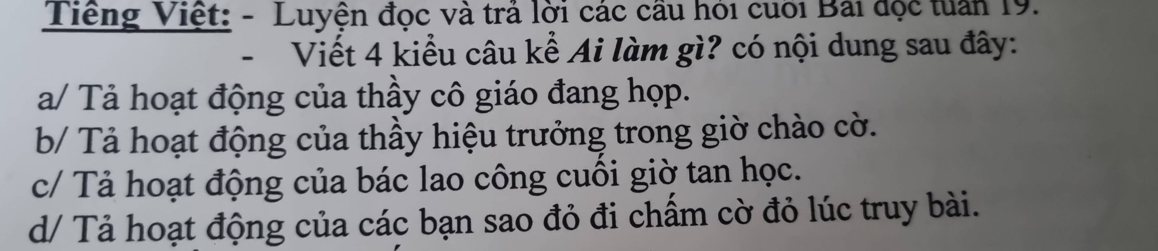 Tiếng Việt: - Luyện đọc và trả lời các cầu hỏi cuối Bài đọc tuần 19. 
- Viết 4 kiểu câu kể Ai làm gì? có nội dung sau đây: 
a/ Tả hoạt động của thầy cô giáo đang họp. 
b/ Tả hoạt động của thầy hiệu trưởng trong giờ chào cờ. 
c/ Tả hoạt động của bác lao công cuối giờ tan học. 
d/ Tả hoạt động của các bạn sao đỏ đi chấm cờ đỏ lúc truy bài.