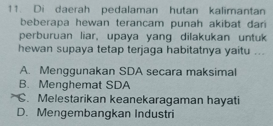 Di daerah pedalaman hutan kalimantan
beberapa hewan terancam punah akibat dari
perburuan liar, upaya yang dilakukan untuk
hewan supaya tetap terjaga habitatnya yaitu ...
A. Menggunakan SDA secara maksimal
B. Menghemat SDA
C. Melestarikan keanekaragaman hayati
D. Mengembangkan Industri