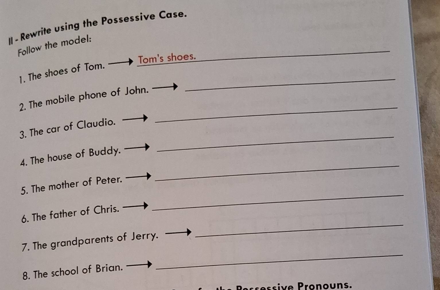 Rewrite using the Possessive Case. 
Follow the model: 
Tom's shoes. 
_ 
_ 
1. The shoes of Tom. 
_ 
2. The mobile phone of John. 
_ 
3. The car of Claudio. 
_ 
4. The house of Buddy. 
_ 
5. The mother of Peter. 
6. The father of Chris. 
_ 
7. The grandparents of Jerry. 
_ 
8. The school of Brian. 
ssiv e Pron ouns.