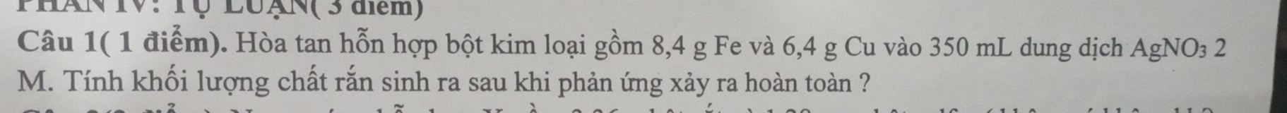 PhAN IV: Tộ LuạN(3 dlem) 
Câu 1( 1 điểm). Hòa tan hỗn hợp bột kim loại gồm 8, 4 g Fe và 6, 4 g Cu vào 350 mL dung dịch AgNO₃ 2
M. Tính khối lượng chất rắn sinh ra sau khi phản ứng xảy ra hoàn toàn ?