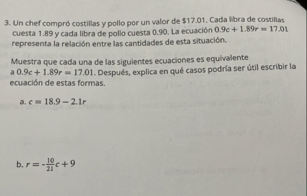 Un chef compró costillas y pollo por un valor de $17.01. Cada libra de costillas
cuesta 1.89 y cada libra de pollo cuesta 0.90. La ecuación 0.9c+1.89r=17.01
representa la relación entre las cantidades de esta situación.
Muestra que cada una de las siguientes ecuaciones es equivalente
a 0.9c+1.89r=17.01. Después, explica en qué casos podría ser útil escribir la
ecuación de estas formas.
a. c=18.9-2.1r
b. r=- 10/21 c+9