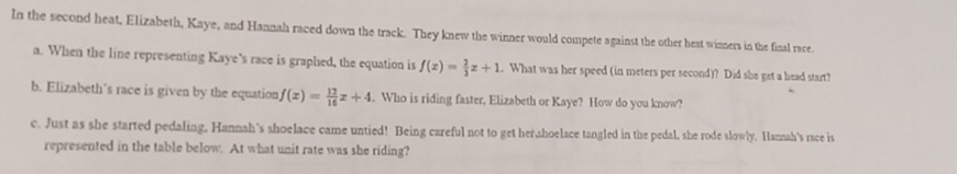 In the second heat, Elizabeth, Kaye, and Hannah raced down the track. They knew the winner would compete against the other heat winners in the final race. 
a. When the line representing Kaye’s race is graphed, the equation is f(x)= 2/3 x+1. What was her speed (in meters per second)? Did she get a head start? 
b. Elizabeth’s race is given by the equation f(x)= 12/16 x+4. Who is riding faster, Elizabeth or Kaye? How do you know? 
c. Just as she started pedaling, Hannah's shoelace came untied! Being careful not to get her,shoelace tangled in the pedal, she rode slowly. Hannah's race is 
represented in the table below. At what unit rate was she riding?