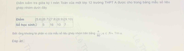 Điểm kiểm tra giữa kỳ I môn Toán của một lớp 12 trường THPT A được cho trong bảng mẫu số liệu
ghép nhóm dưới đây.
Biốt rằng khoàng tử phân vị của mẫu số liệu ghép nhóm trên bằng  a/80 ;a∈ N*. Tim a.
Đáp án: