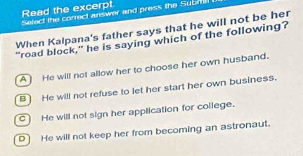 Read the excerpt
Select the correct answer and press the Submill
When Kalpana's father says that he will not be her
"road block," he is saying which of the following?
A He will not allow her to choose her own husband.
B He will not refuse to let her start her own business.
C He will not sign her application for college.
D He will not keep her from becoming an astronaut.