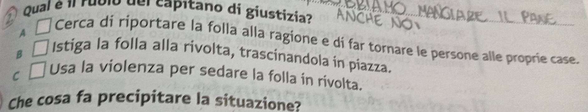 Qual é 1l rublo del capítano di giustizia?
A L Cerca di riportare la folla alla ragione e di far tornare le persone alle proprie case.
B 
Istiga la folla alla rivolta, trascinandola in piazza.
C
Usa la violenza per sedare la folla in rivolta.
Che cosa fa precipitare la situazione?