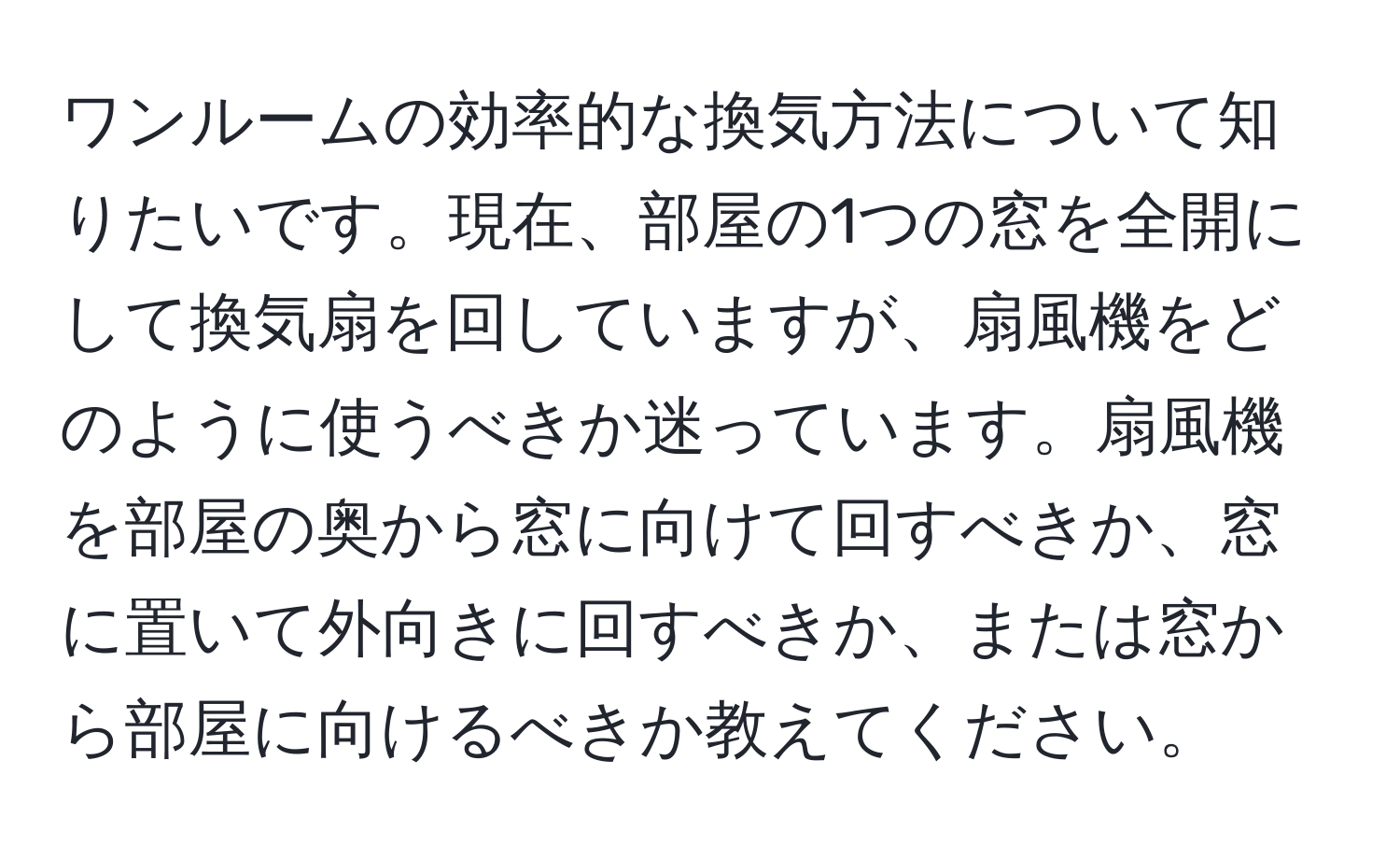 ワンルームの効率的な換気方法について知りたいです。現在、部屋の1つの窓を全開にして換気扇を回していますが、扇風機をどのように使うべきか迷っています。扇風機を部屋の奥から窓に向けて回すべきか、窓に置いて外向きに回すべきか、または窓から部屋に向けるべきか教えてください。