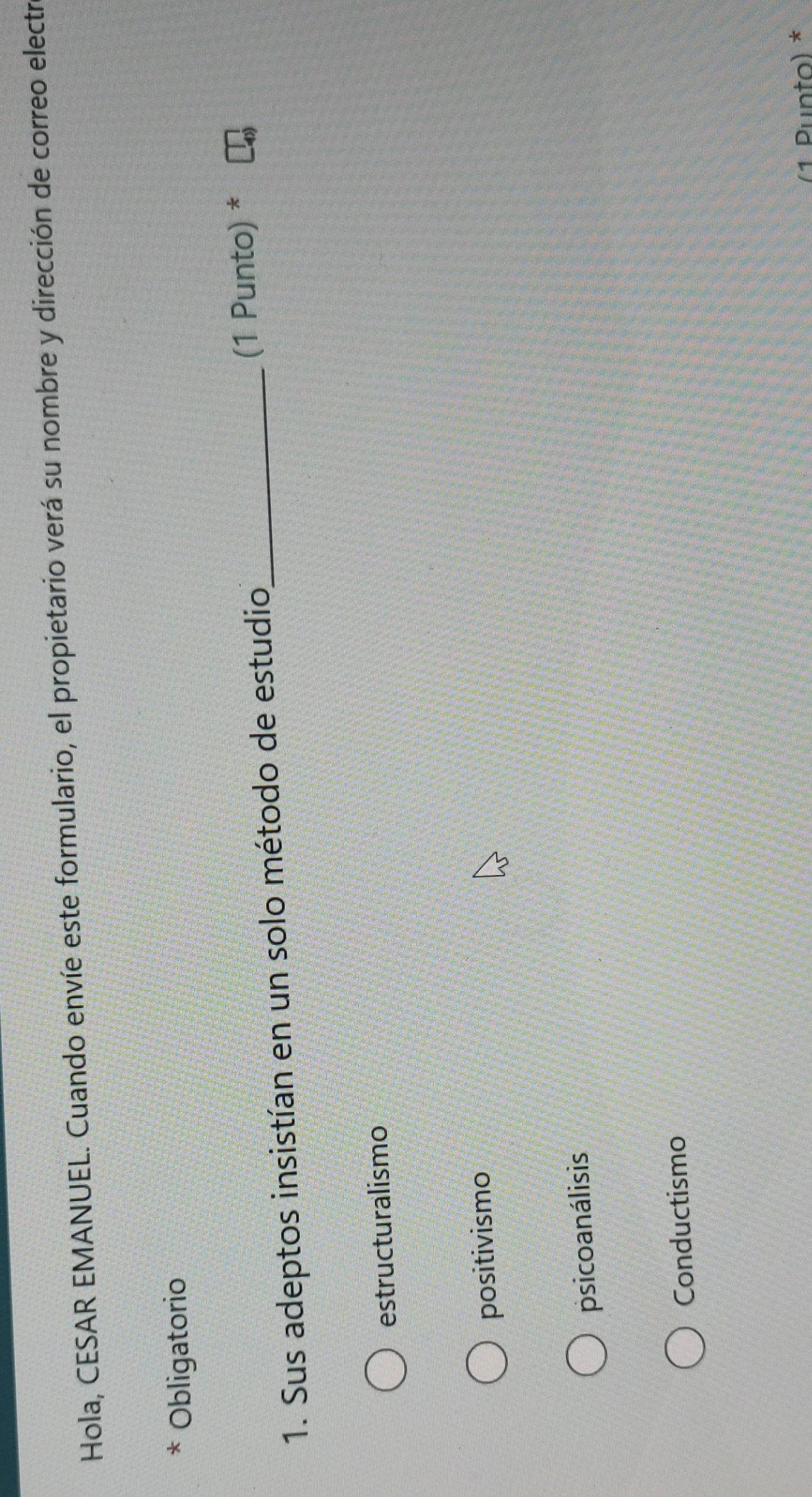 Hola, CESAR EMANUEL. Cuando envíe este formulario, el propietario verá su nombre y dirección de correo electr
* Obligatorio
1. Sus adeptos insistían en un solo método de estudio_
(1 Punto) *
estructuralismo
positivismo
psicoanálisis
Conductismo
(1 Punțo) *