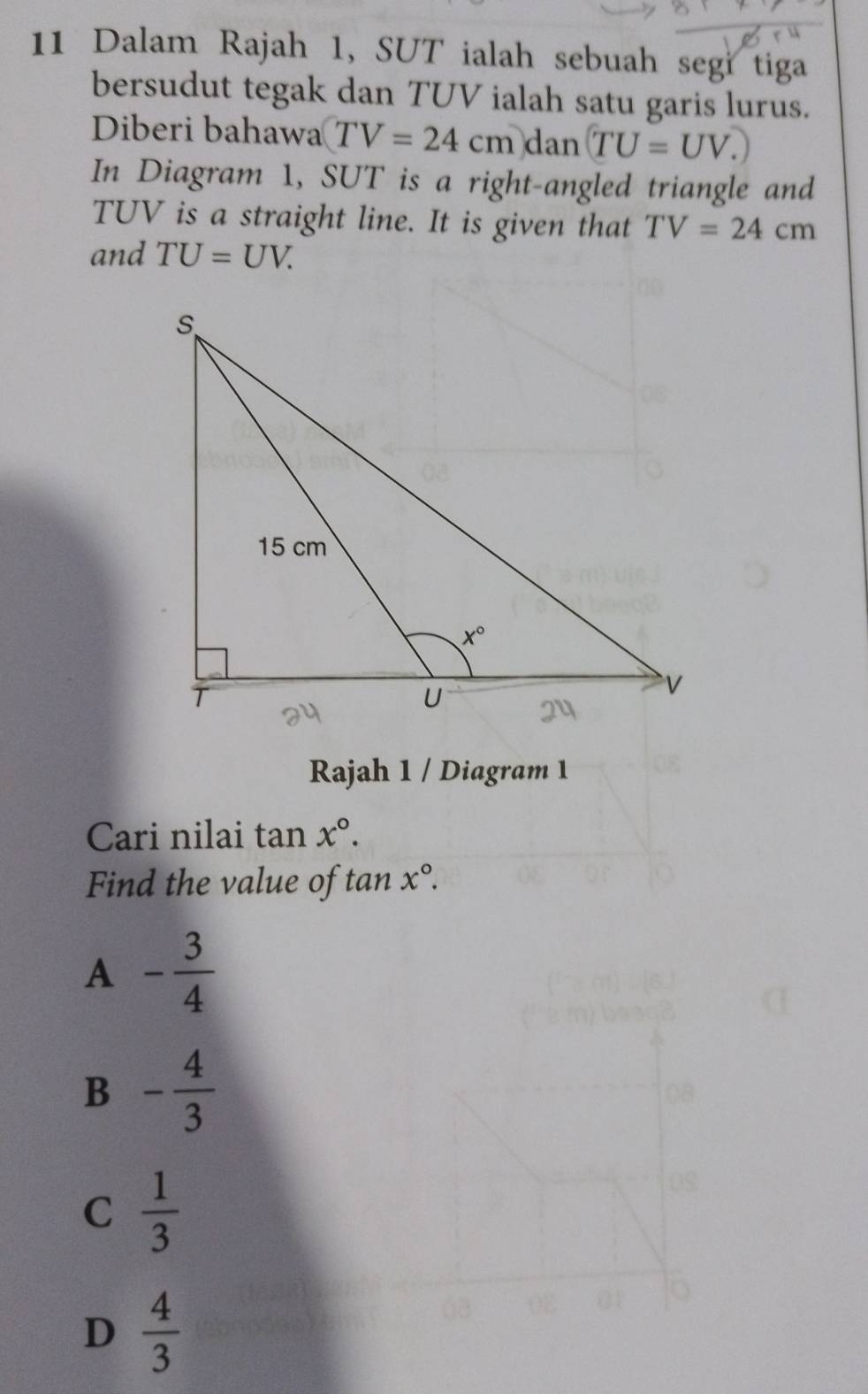 Dalam Rajah 1, SUT ialah sebuah segi tiga
bersudut tegak dan TUV ialah satu garis lurus.
Diberi bahawa TV=24cm)dan(TU=UV.)
In Diagram 1, SUT is a right-angled triangle and
TUV is a straight line. It is given that TV=24cm
and TU=UV.
Rajah 1 / Diagram 1
Cari nilai tan x°.
Find the value of tan x°.
A - 3/4 
B - 4/3 
C  1/3 
D  4/3 