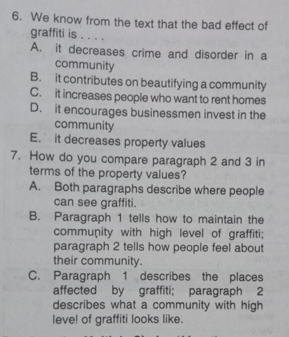 We know from the text that the bad effect of
graffiti is . . . .
A. it decreases crime and disorder in a
community
B. it contributes on beautifying a community
C. it increases people who want to rent homes
D. it encourages businessmen invest in the
community
E. it decreases property values
7. How do you compare paragraph 2 and 3 in
terms of the property values?
A. Both paragraphs describe where people
can see graffiti.
B. Paragraph 1 tells how to maintain the
community with high level of graffiti;
paragraph 2 tells how people feel about
their community.
C. Paragraph 1 describes the places
affected by graffiti; paragraph 2
describes what a community with high
leve! of graffiti looks like.