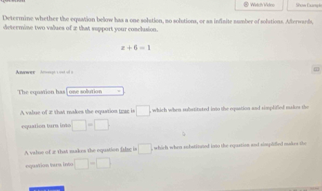 Watch Video Show Dxampk
Determine whether the equation below has a one solution, no solutions, or an infinite number of solutions. Afterwards,
determine two values of 2 that support your conclusion.
x+6=1
Answer Anept t out of a
The equation has| one solution
A value of æ that makes the equation trug is □. which when substituted into the equation and simplified makes the
equation turn into □ =□
A valse of æ that makes the equation false is □ which when substituted into the equation and simplified makes the
equation turn into □ -□