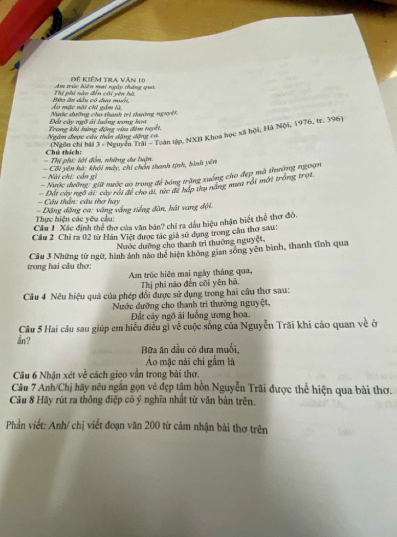 ĐÊ KIÊM TRA VăN 10
Am trúc hiện mai ngày tháng qua,
Thị phi nào đến cối yên hà
Bữa ăn đầu có dưa muối,
Áo mặc nài chi gấm là,
Nước dưỡng cho thanh trì thướng nguyệt,
Đất cây ngõ ãi luống ương hoa.
Trong khi hứng động vừa đèm tuyết,
(Ngôn chí bài 3 - Nguyễn Trải - Toàn tập, NXB Khoa học xã hội, Hà Nội, 1976, tr. 396)
Ngâm được câu thần dặng dặng ca
Chú thích:
- Thị phi: lời đồn, những dư luận.
Cõi yên hà: khôi máy, chỉ chồn thanh tịnh, bình yên
- Nài chỉ: cần gì
- Nước dưỡng: giữ nước ao trong để bóng trăng xuống cho đẹp mà thưởng ngoạn
- Đất cày ngô ài: cày rồi để cho ái, tức để háp thụ nẵng mưa rồi mới trồng trọt
- Câu thần: câu thơ hay
- Dặng đặng ca: văng vắng tiếng đàn, hát vang đội.
Thực hiện các yêu cầu:
Câu 1 Xác định thể thơ của văn bản? chỉ ra dầu hiệu nhận biết thể thơ đó.
Câu 2 Chỉ ra 02 từ Hán Việt được tác giả sử dụng trong câu thơ sau:
Nước dưỡng cho thanh trì thưởng nguyệt,
Câu 3 Những từ ngữ, hình ảnh nào thể hiện không gian sống yên bình, thanh tĩnh qua
trong hai câu thơ:
Am trúc hiên mai ngày tháng qua,
Thị phi nào đến cõi yên hà.
Câu 4 Nêu hiệu quả của phép đối được sử dụng trong hai câu thơ sau:
Nước dưỡng cho thanh trì thưởng nguyệt,
Đất cảy ngõ ải luống ương hoa.
Câu 5 Hai câu sau giúp em hiều điều gì về cuộc sống của Nguyễn Trãi khi cáo quan về ở
ån?
Bữa ăn dầu có dưa muối,
Áo mặc nài chi gấm là
Câu 6 Nhận xét về cách gieo vần trong bài thơ.
Câu 7 Anh/Chị hãy nêu ngắn gọn vẻ đẹp tậm hồn Nguyễn Trãi được thể hiện qua bài thơ.
Câu 8 Hãy rút ra thông điệp có ý nghĩa nhất từ văn bản trên.
Phần viết: Anh/ chị viết đoạn văn 200 từ cảm nhận bài thơ trên