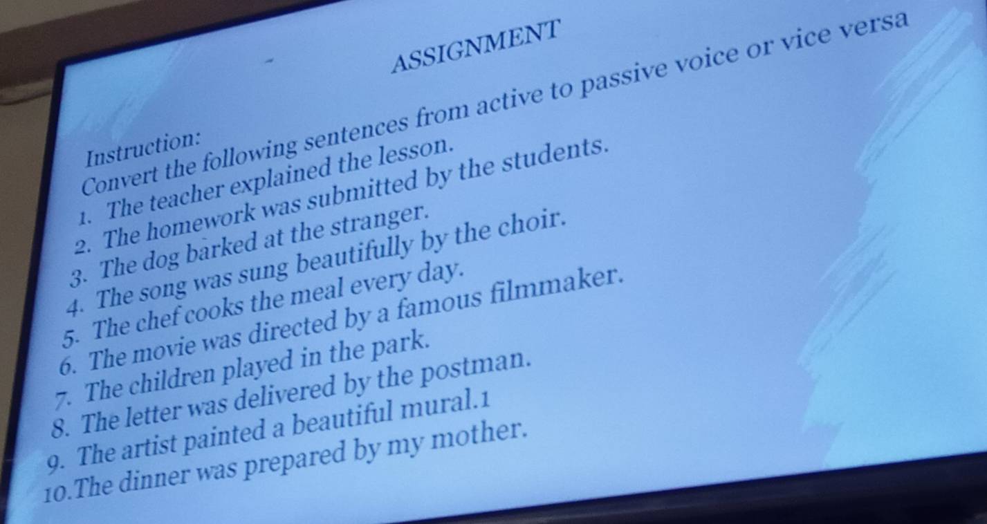 ASSIGNMENT 
Convert the following sentences from active to passive voice or vice versa 
Instruction: 
1. The teacher explained the lesson. 
2. The homework was submitted by the students. 
3. The dog barked at the stranger. 
4. The song was sung beautifully by the choir. 
5. The chef cooks the meal every day. 
6. The movie was directed by a famous filmmaker. 
7. The children played in the park. 
8. The letter was delivered by the postman. 
9. The artist painted a beautiful mural.1 
10.The dinner was prepared by my mother.