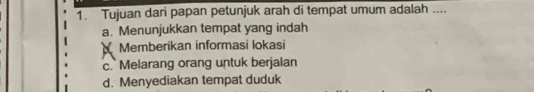 Tujuan dari papan petunjuk arah di tempat umum adalah ....
a. Menunjukkan tempat yang indah
Memberikan informasi lokasi
c. Melarang orang untuk berjalan
d. Menyediakan tempat duduk