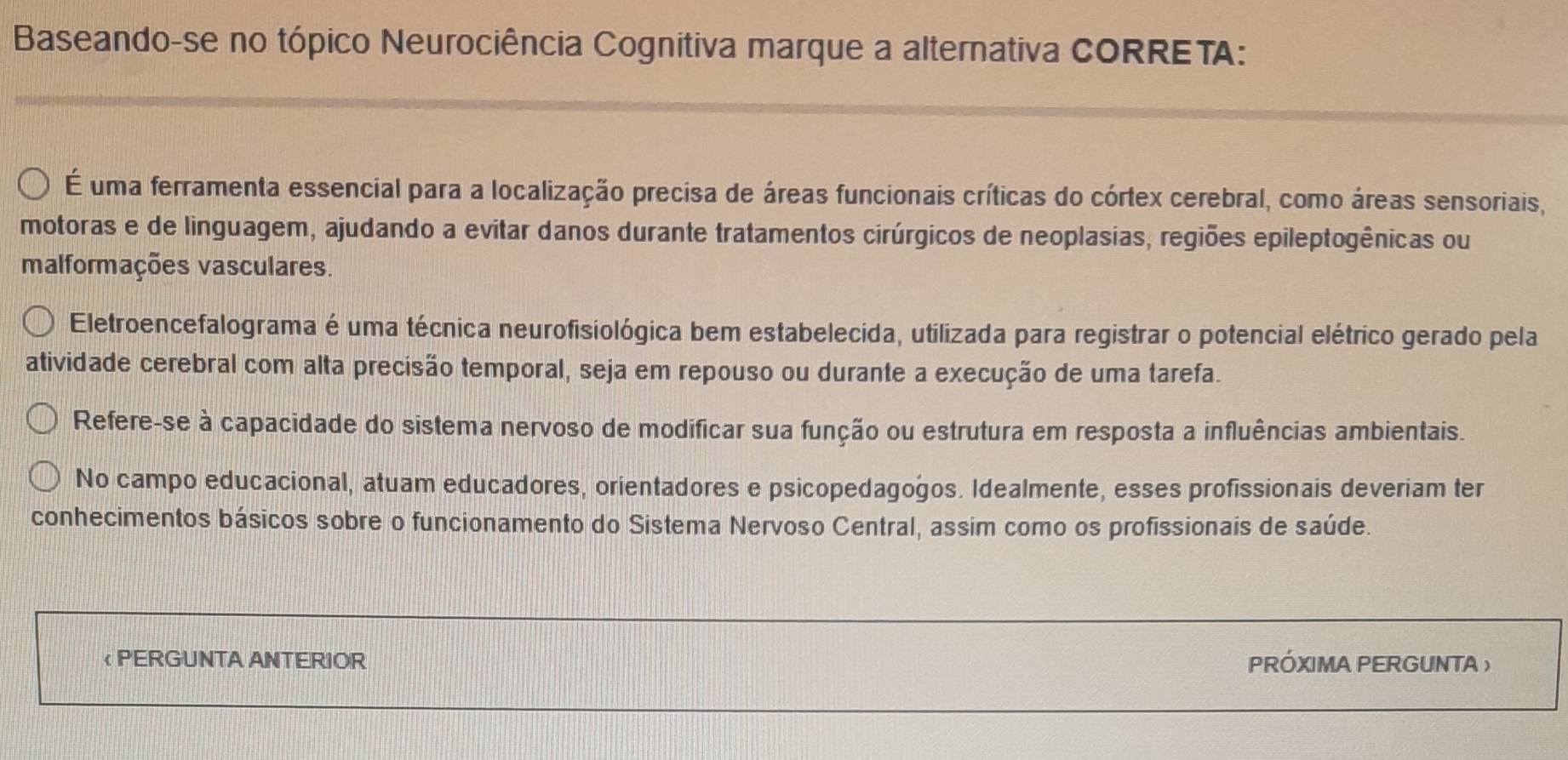 Baseando-se no tópico Neurociência Cognitiva marque a alternativa CORRETA: 
É uma ferramenta essencial para a localização precisa de áreas funcionais críticas do córtex cerebral, como áreas sensoriais, 
motoras e de linguagem, ajudando a evitar danos durante tratamentos cirúrgicos de neoplasias, regiões epileptogênicas ou 
malformações vasculares. 
Eletroencefalograma é uma técnica neurofisiológica bem estabelecida, utilizada para registrar o potencial elétrico gerado pela 
atividade cerebral com alta precisão temporal, seja em repouso ou durante a execução de uma tarefa. 
Refere-se à capacidade do sistema nervoso de modificar sua função ou estrutura em resposta a influências ambientais. 
No campo educacional, atuam educadores, orientadores e psicopedagogos. Idealmente, esses profissionais deveriam ter 
conhecimentos básicos sobre o funcionamento do Sistema Nervoso Central, assim como os profissionais de saúde. 
< PERGUNTA ANTERIOR PRÓXIMA PERGUNTA )