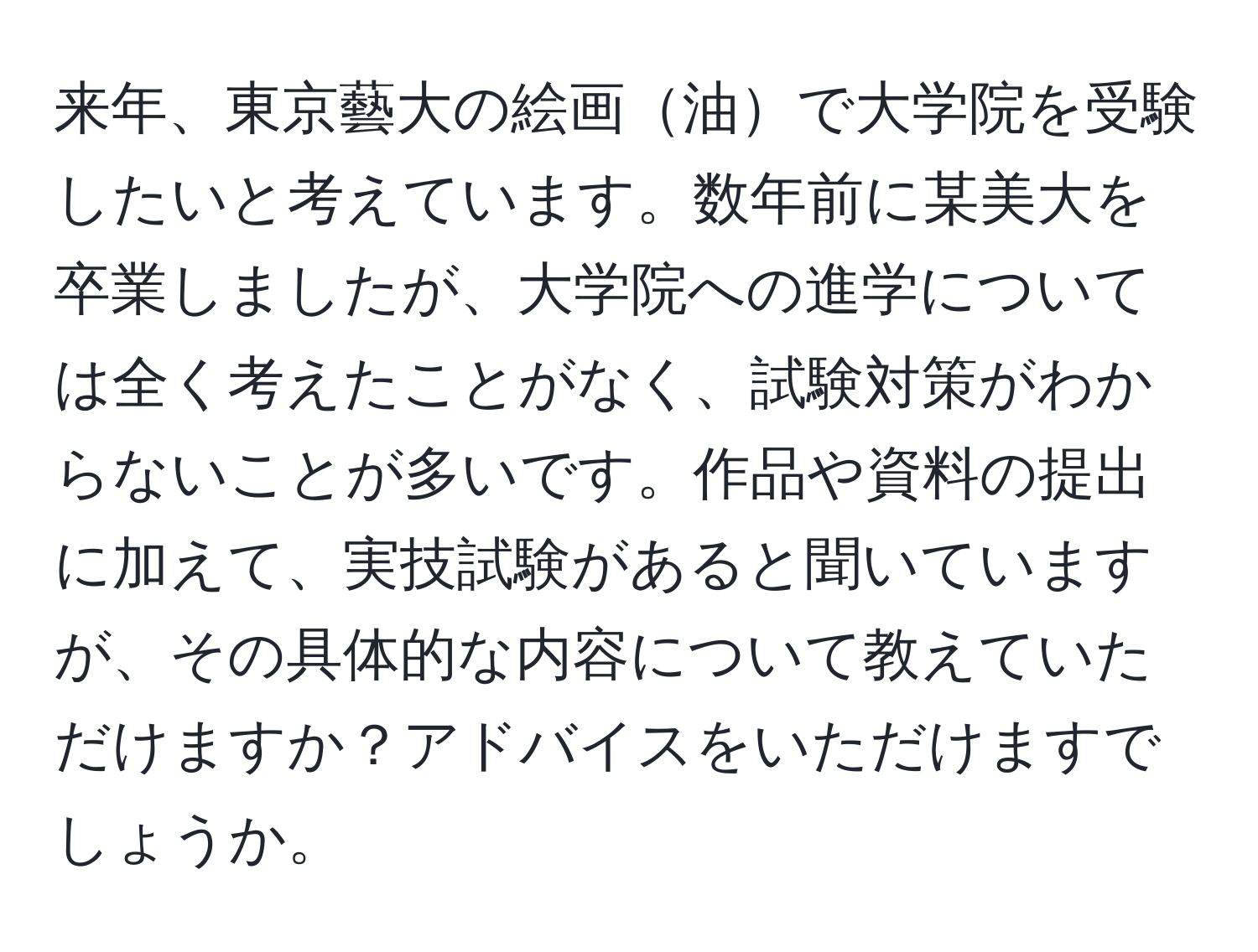 来年、東京藝大の絵画油で大学院を受験したいと考えています。数年前に某美大を卒業しましたが、大学院への進学については全く考えたことがなく、試験対策がわからないことが多いです。作品や資料の提出に加えて、実技試験があると聞いていますが、その具体的な内容について教えていただけますか？アドバイスをいただけますでしょうか。