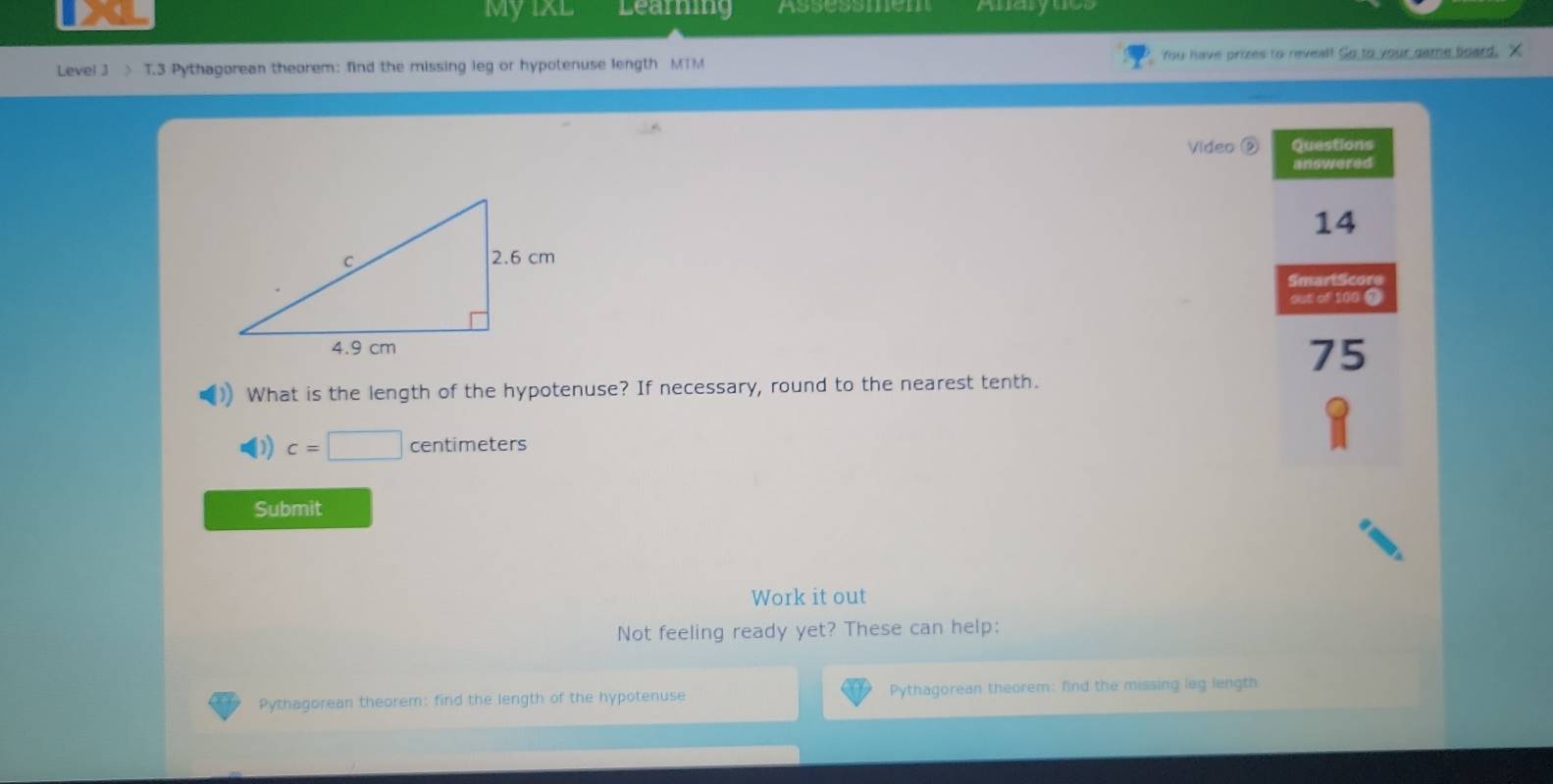 My IxL Learing Assessmem Anarynes 
Level 3 > T.3 Pythagorean theorem: find the missing leg or hypotenuse length MTM You have prizes to reveal! Go to your game board, X 
Video D Questions 
answered 
14 
SmartScore 
out of 100 ③ 
75 
What is the length of the hypotenuse? If necessary, round to the nearest tenth. 
D) c=□ centim eters 
Submit 
Work it out 
Not feeling ready yet? These can help: 
Pythagorean theorem: find the length of the hypotenuse Pythagorean theorem: find the missing leg length