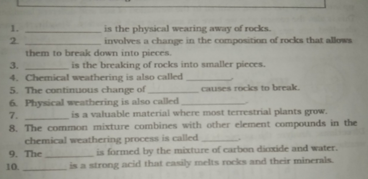 is the physical wearing away of rocks. 
2 _involves a change in the composition of rocks that allows 
them to break down into pieces. 
3. _is the breaking of rocks into smaller pieces. 
4. Chemical weathering is also called_ 
5. The continuous change of_ causes rocks to break. 
6. Physical weathering is also called_ 
7. _is a valuable material where most terrestrial plants grow. 
8. The common mixture combines with other element compounds in the 
chemical weathering process is called _. 
9. The _is formed by the mixture of carbon dioxide and water. 
10. _is a strong acid that easily melts rocks and their minerals.