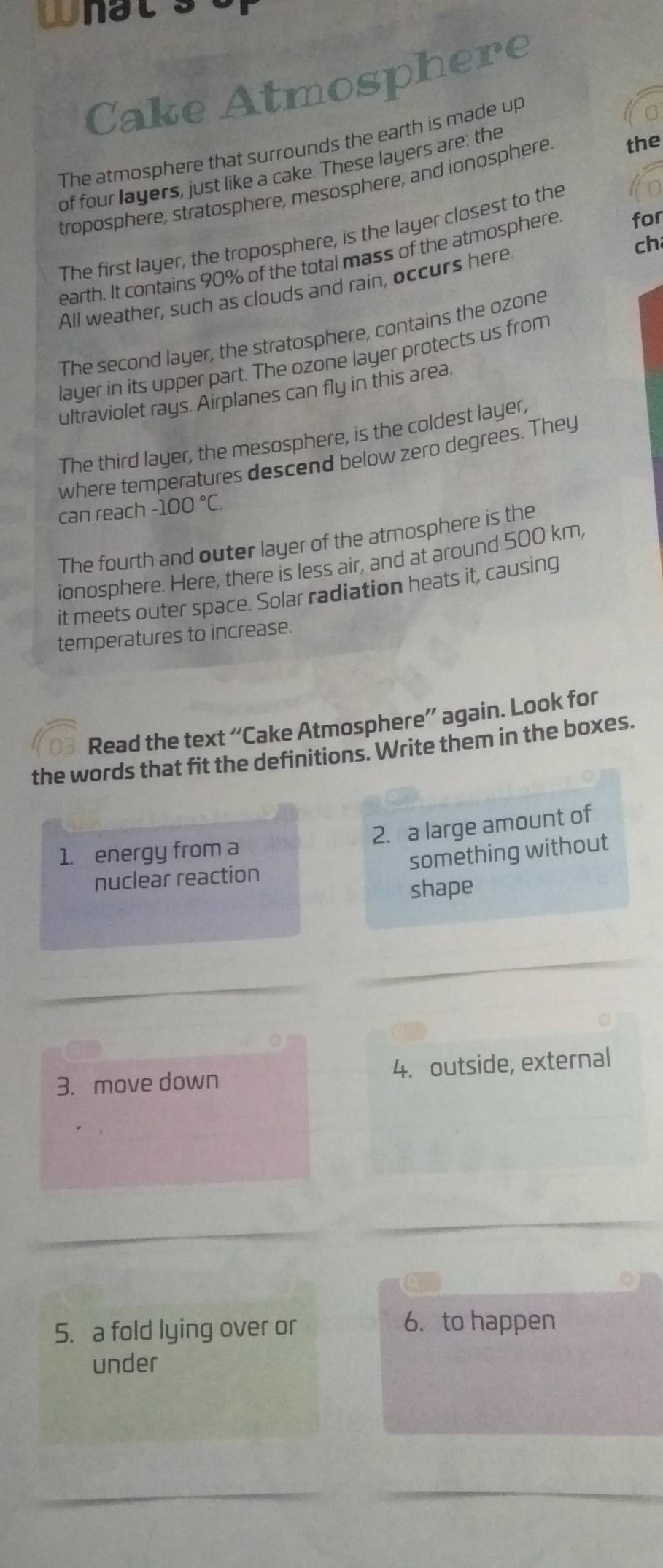 what 
Cake Atmosphere 
The atmosphere that surrounds the earth is made up 
of four layers, just like a cake. These layers are: the 
troposphere, stratosphere, mesosphere, and ionosphere the 
The first layer, the troposphere, is the layer closest to the 
ch 
earth. It contains 90% of the total mass of the atmosphere for 
All weather, such as clouds and rain, occurs here 
The second layer, the stratosphere, contains the ozone 
layer in its upper part. The ozone layer protects us from 
ultraviolet rays. Airplanes can fly in this area. 
The third layer, the mesosphere, is the coldest layer, 
where temperatures descend below zero degrees. They 
can reach -100°C. 
The fourth and outer layer of the atmosphere is the 
ionosphere. Here, there is less air, and at around 500 km, 
it meets outer space. Solar radiation heats it, causing 
temperatures to increase. 
Read the text “Cake Atmosphere” again. Look for 
the words that fit the definitions. Write them in the boxes. 
1. energy from a 2. a large amount of 
nuclear reaction something without 
shape 
3. move down 4. outside, external 
5. a fold lying over or 6. to happen 
under