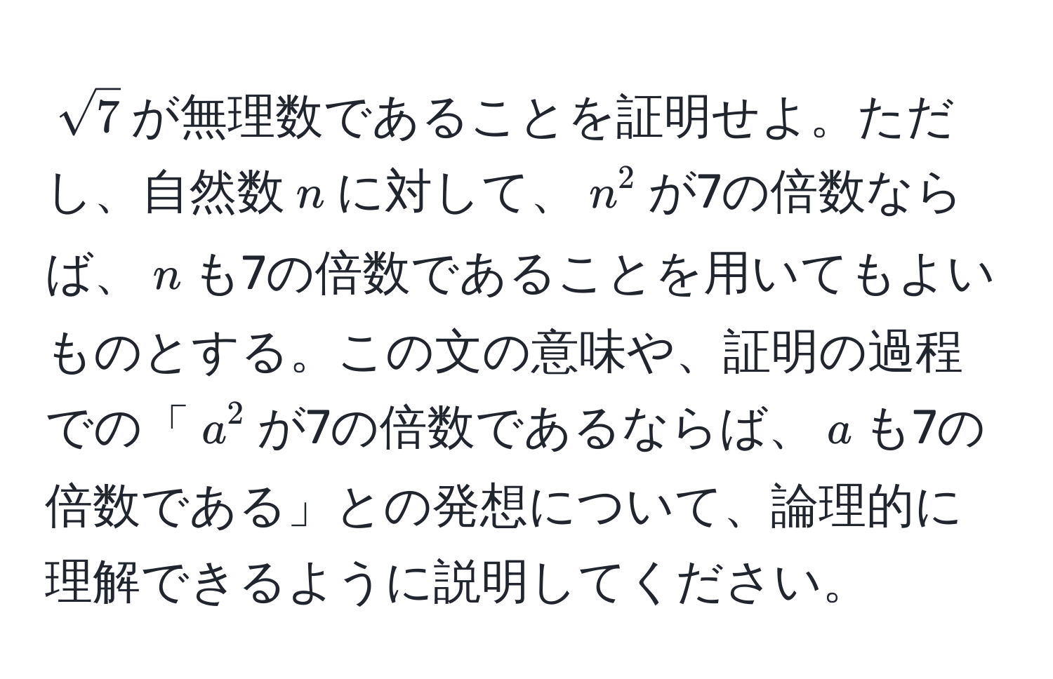 $sqrt(7)$が無理数であることを証明せよ。ただし、自然数$n$に対して、$n^2$が7の倍数ならば、$n$も7の倍数であることを用いてもよいものとする。この文の意味や、証明の過程での「$a^2$が7の倍数であるならば、$a$も7の倍数である」との発想について、論理的に理解できるように説明してください。