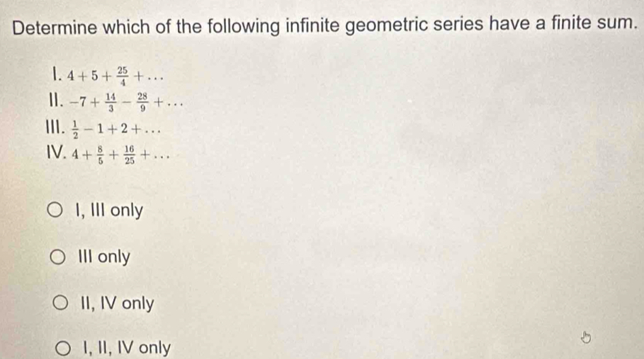 Determine which of the following infinite geometric series have a finite sum.
1. 4+5+ 25/4 +... 
Ⅱ. -7+ 14/3 - 28/9 +... 
Ⅲ.  1/2 -1+2+... 
IV. 4+ 8/5 + 16/25 +...
I, III only
III only
II, IV only
I, II, IV only