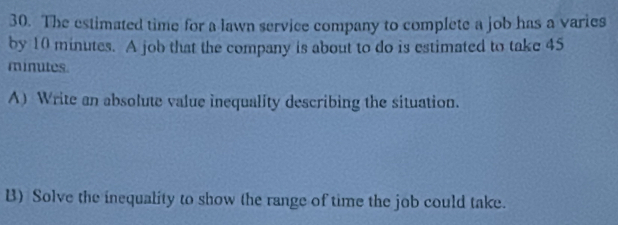 The estimated time for a lawn service company to complete a job has a varies 
by 10 minutes. A job that the company is about to do is estimated to take 45
minutes
A) Write an absolute value inequality describing the situation. 
B) Solve the inequality to show (he range of time the job could take.