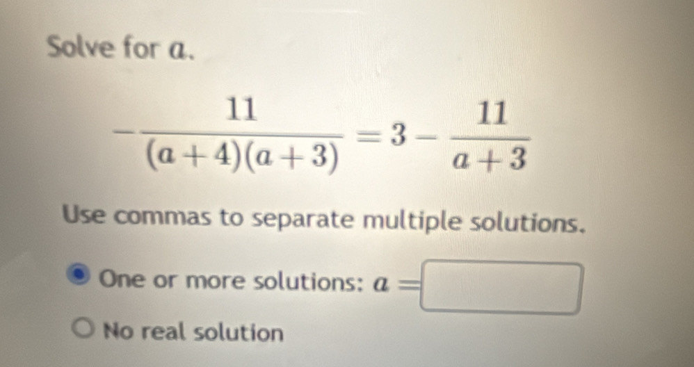 Solve for a.
- 11/(a+4)(a+3) =3- 11/a+3 
Use commas to separate multiple solutions.
One or more solutions: a=□
No real solution