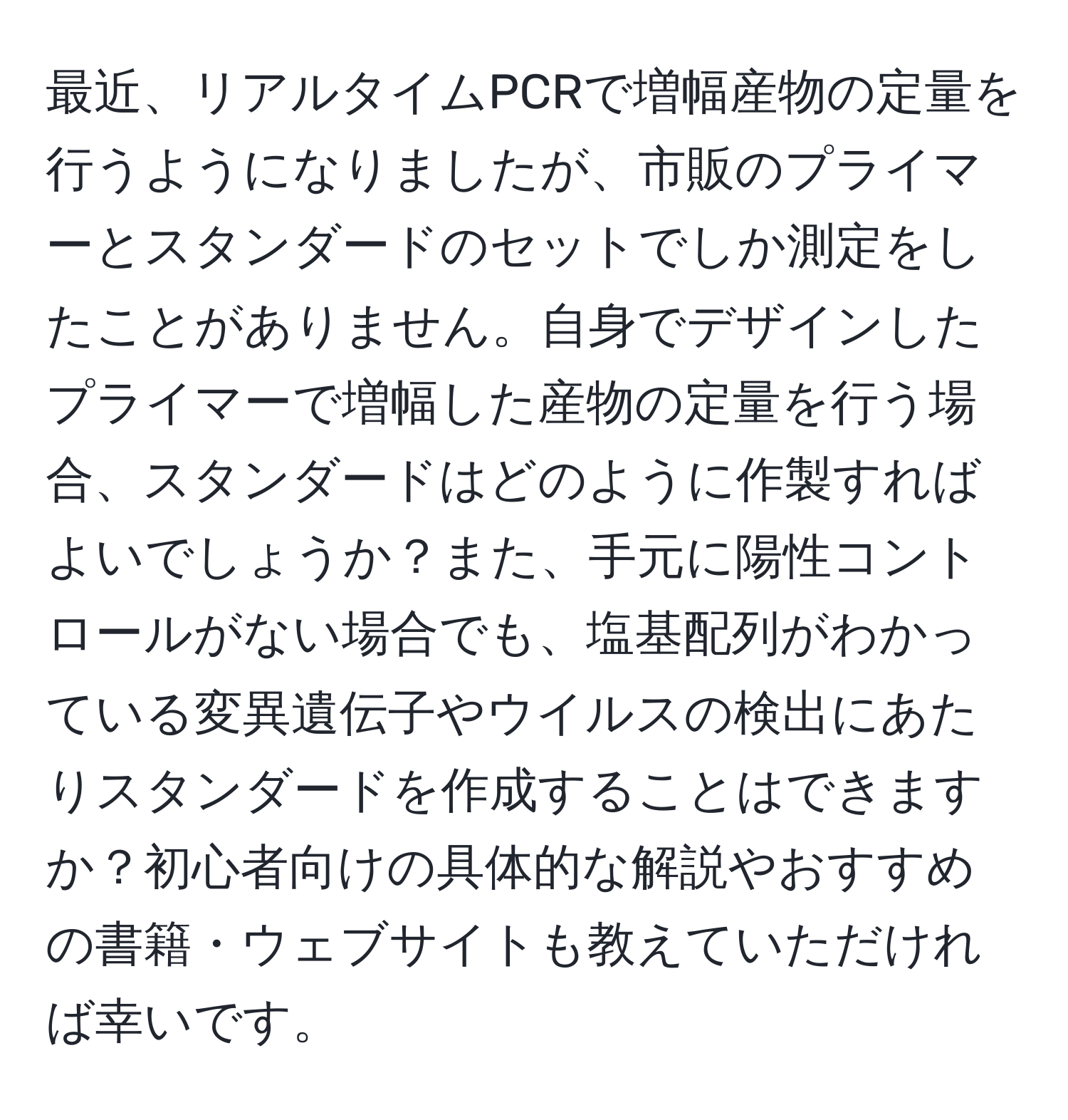 最近、リアルタイムPCRで増幅産物の定量を行うようになりましたが、市販のプライマーとスタンダードのセットでしか測定をしたことがありません。自身でデザインしたプライマーで増幅した産物の定量を行う場合、スタンダードはどのように作製すればよいでしょうか？また、手元に陽性コントロールがない場合でも、塩基配列がわかっている変異遺伝子やウイルスの検出にあたりスタンダードを作成することはできますか？初心者向けの具体的な解説やおすすめの書籍・ウェブサイトも教えていただければ幸いです。