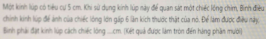 Một kính lúp có tiêu cư 5 cm. Khi sử dụng kính lúp này để quan sát một chiếc lông chim, Bình điều 
chính kính lúp để ảnh của chiếc lông lớn gấp 6 lần kích thước thật của nó. Để làm được điều này, 
Binh phải đạt kính lúp cách chiếc lông .... cm. (Kết quả được làm tròn đến hàng phần mười)